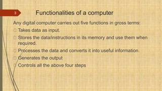 Functionalities of a computer
Any digital computer carries out five functions in gross terms:
Takes data as input.
Stores the data/instructions in its memory and use them when
required.
Processes the data and converts it into useful information.
Generates the output
Controls all the above four steps
3
 