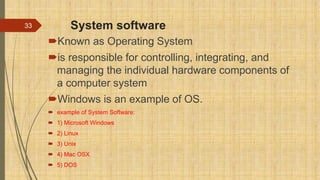 System software
Known as Operating System
is responsible for controlling, integrating, and
managing the individual hardware components of
a computer system
Windows is an example of OS.
 example of System Software:
 1) Microsoft Windows
 2) Linux
 3) Unix
 4) Mac OSX
 5) DOS
33
 