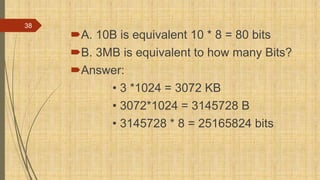 A. 10B is equivalent 10 * 8 = 80 bits
B. 3MB is equivalent to how many Bits?
Answer:
• 3 *1024 = 3072 KB
• 3072*1024 = 3145728 B
• 3145728 * 8 = 25165824 bits
38
 