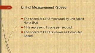 Unit of Measurement -Speed
The speed of CPU measured by unit called
Hertz (Hz)
1 Hz represent 1 cycle per second.
The speed of CPU is known as Computer
Speed.
39
 