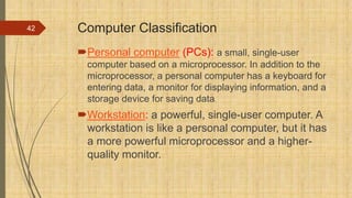 Computer Classification
Personal computer (PCs): a small, single-user
computer based on a microprocessor. In addition to the
microprocessor, a personal computer has a keyboard for
entering data, a monitor for displaying information, and a
storage device for saving data.
Workstation: a powerful, single-user computer. A
workstation is like a personal computer, but it has
a more powerful microprocessor and a higher-
quality monitor.
42
 