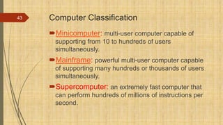 Computer Classification
Minicomputer: multi-user computer capable of
supporting from 10 to hundreds of users
simultaneously.
Mainframe: powerful multi-user computer capable
of supporting many hundreds or thousands of users
simultaneously.
Supercomputer: an extremely fast computer that
can perform hundreds of millions of instructions per
second.
43
 