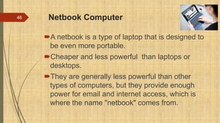 Netbook Computer
A netbook is a type of laptop that is designed to
be even more portable.
Cheaper and less powerful than laptops or
desktops.
They are generally less powerful than other
types of computers, but they provide enough
power for email and internet access, which is
where the name "netbook" comes from.
46
 