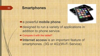 Smartphones
a powerful mobile phone
designed to run a variety of applications in
addition to phone service.
 Compare it with the tablet?
Internet access is an important feature of
smartphones. (3G or 4G)(Wi-Fi Service)
50
 
