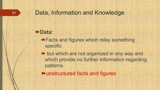 Data, Information and Knowledge
Data:
Facts and figures which relay something
specific
 but which are not organized in any way and
which provide no further information regarding
patterns
unstructured facts and figures
51
 