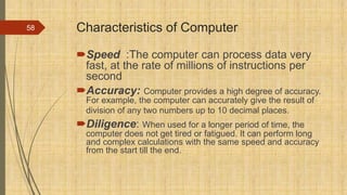 Characteristics of Computer
Speed :The computer can process data very
fast, at the rate of millions of instructions per
second
Accuracy: Computer provides a high degree of accuracy.
For example, the computer can accurately give the result of
division of any two numbers up to 10 decimal places.
Diligence: When used for a longer period of time, the
computer does not get tired or fatigued. It can perform long
and complex calculations with the same speed and accuracy
from the start till the end.
58
 
