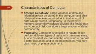 Characteristics of Computer
Storage Capability: Large volumes of data and
information can be stored in the computer and also
retrieved whenever required. A limited amount of
data can be stored, temporarily, in the primary
memory. Secondary storage devices like floppy disk
and compact disk can store a large amount of data
permanently.
Versatility: Computer is versatile in nature. It can
perform different types of tasks with the same ease.
At one moment you can use the computer to prepare
a letter document and in the next moment you may
play music or print a document.
59
 