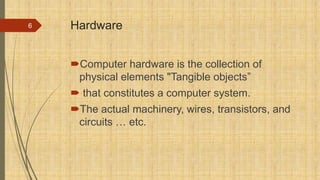 Hardware
Computer hardware is the collection of
physical elements "Tangible objects”
 that constitutes a computer system.
The actual machinery, wires, transistors, and
circuits … etc.
6
 