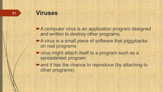 Viruses
A computer virus is an application program designed
and written to destroy other programs.
A virus is a small piece of software that piggybacks
on real programs
virus might attach itself to a program such as a
spreadsheet program
and it has the chance to reproduce (by attaching to
other programs)
61
 