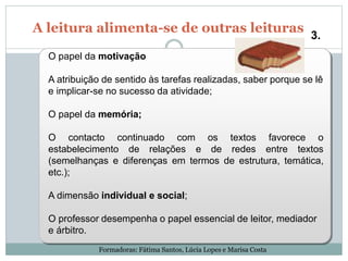 A leitura alimenta-se de outras leituras
3.
O papel da motivação
A atribuição de sentido às tarefas realizadas, saber porque se lê
e implicar-se no sucesso da atividade;
O papel da memória;
O contacto continuado com os textos favorece o
estabelecimento de relações e de redes entre textos
(semelhanças e diferenças em termos de estrutura, temática,
etc.);
A dimensão individual e social;
O professor desempenha o papel essencial de leitor, mediador
e árbitro.
Formadoras: Fátima Santos, Lúcia Lopes e Marisa Costa
 