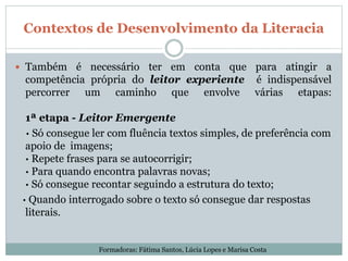 Contextos de Desenvolvimento da Literacia
 Também é necessário ter em conta que para atingir a
competência própria do leitor experiente é indispensável
percorrer um caminho que envolve várias etapas:
1ª etapa - Leitor Emergente
· Só consegue ler com fluência textos simples, de preferência com
apoio de imagens;
· Repete frases para se autocorrigir;
· Para quando encontra palavras novas;
· Só consegue recontar seguindo a estrutura do texto;
· Quando interrogado sobre o texto só consegue dar respostas
literais.
Formadoras: Fátima Santos, Lúcia Lopes e Marisa Costa
 