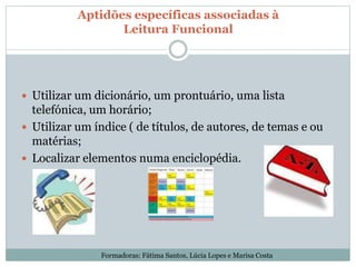 Aptidões específicas associadas à
Leitura Funcional
 Utilizar um dicionário, um prontuário, uma lista
telefónica, um horário;
 Utilizar um índice ( de títulos, de autores, de temas e ou
matérias;
 Localizar elementos numa enciclopédia.
Formadoras: Fátima Santos, Lúcia Lopes e Marisa Costa
 