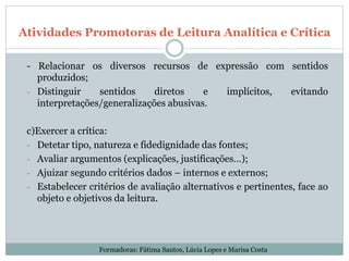 Atividades Promotoras de Leitura Analítica e Crítica
- Relacionar os diversos recursos de expressão com sentidos
produzidos;
- Distinguir sentidos diretos e implícitos, evitando
interpretações/generalizações abusivas.
c)Exercer a crítica:
- Detetar tipo, natureza e fidedignidade das fontes;
- Avaliar argumentos (explicações, justificações…);
- Ajuizar segundo critérios dados – internos e externos;
- Estabelecer critérios de avaliação alternativos e pertinentes, face ao
objeto e objetivos da leitura.
Formadoras: Fátima Santos, Lúcia Lopes e Marisa Costa
 