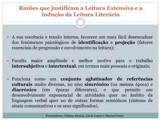 Razões que justificam a Leitura Extensiva e a
indução da Leitura Literária
 A sua coerência e tensão interna, favorece um mais fácil desencadear
dos fenómenos psicológicos de identificação e projeção (fatores
essenciais de progressão e envolvimento na leitura);
 Faculta maior amplitude e melhor motivo para o trabalho
intersubjetivo e intertextual, em termos mais pessoais e originais;
 Funciona como um conjunto aglutinador de referências
culturais muito diversas, no eixo sincrónico (na mesma época) e
diacrónico (em épocas diferentes), o que permite um
desenvolvimento exponencial de atividades quer no âmbito da
linguagem verbal quer no de outras formas semióticas (sistema de
sinais comunicativos e os seus significados).
Formadoras: Fátima Santos, Lúcia Lopes e Marisa Costa
 