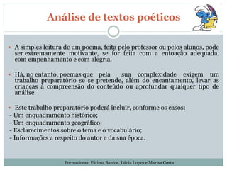 Análise de textos poéticos
 A simples leitura de um poema, feita pelo professor ou pelos alunos, pode
ser extremamente motivante, se for feita com a entoação adequada,
com empenhamento e com alegria.
 Há, no entanto, poemas que pela sua complexidade exigem um
trabalho preparatório se se pretende, além do encantamento, levar as
crianças à compreensão do conteúdo ou aprofundar qualquer tipo de
análise.
 Este trabalho preparatório poderá incluir, conforme os casos:
- Um enquadramento histórico;
- Um enquadramento geográfico;
- Esclarecimentos sobre o tema e o vocabulário;
- Informações a respeito do autor e da sua época.
Formadoras: Fátima Santos, Lúcia Lopes e Marisa Costa
 