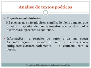 Análise de textos poéticos
 Enquadramento histórico
Há poemas que não adquirem significado pleno a menos que
o leitor disponha de conhecimentos acerca dos dados
históricos subjacentes ao conteúdo.
 Informações a respeito do autor e da sua época
As informações a respeito do autor e da sua época
enriquecem extraordinariamente o contacto com a
poesia.
Formadoras: Fátima Santos, Lúcia Lopes e Marisa Costa
 