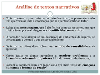 Análise de textos narrativos
 No texto narrativo, ao contrário do texto dramático, as personagens não
têm que veicular toda a informação que se quer transmitir ao leitor;
 Existe uma personagem, que é tão fictícia como as restantes, mas que
o leitor toma por real, chegando a identificá-la com o autor;
 O narrador pode alargar-se em descrições de ambientes, de lugares, de
personagens e de tudo o que achar conveniente;
 Os textos narrativos desenvolvem um sentido de causalidade mais
apurado;
 Nestes textos os alunos aprendem a resolver problemas e a
formular e reformular hipóteses à luz de novos conhecimentos;
 Passam a conhecer bem um leque cada vez mais vasto de emoções
humanas e formas de reagir.
Formadoras: Fátima Santos, Lúcia Lopes e Marisa Costa
 