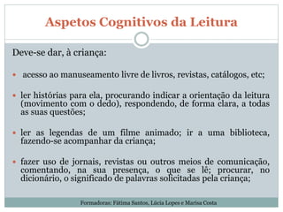 Aspetos Cognitivos da Leitura
Deve-se dar, à criança:
 acesso ao manuseamento livre de livros, revistas, catálogos, etc;
 ler histórias para ela, procurando indicar a orientação da leitura
(movimento com o dedo), respondendo, de forma clara, a todas
as suas questões;
 ler as legendas de um filme animado; ir a uma biblioteca,
fazendo-se acompanhar da criança;
 fazer uso de jornais, revistas ou outros meios de comunicação,
comentando, na sua presença, o que se lê; procurar, no
dicionário, o significado de palavras solicitadas pela criança;
Formadoras: Fátima Santos, Lúcia Lopes e Marisa Costa
 