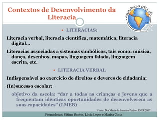  LITERACIAS:
Literacia verbal, literacia científica, matemática, literacia
digital…
Literacias associadas a sistemas simbólicos, tais como: música,
dança, desenhos, mapas, linguagem falada, linguagem
escrita, etc.
 LITERACIA VERBAL
Indispensável ao exercício de direitos e deveres de cidadania;
(In)sucesso escolar:
objetivo da escola: “dar a todas as crianças e jovens que a
frequentam idênticas oportunidades de desenvolverem as
suas capacidades” (LMEB)
Contextos de Desenvolvimento da
Literacia
Fonte: Dra Maria do Sameiro Pedro - PNEP 2007
Formadoras: Fátima Santos, Lúcia Lopes e Marisa Costa
 