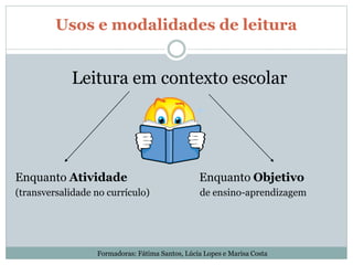 Usos e modalidades de leitura
Leitura em contexto escolar
Enquanto Atividade Enquanto Objetivo
(transversalidade no currículo) de ensino-aprendizagem
Formadoras: Fátima Santos, Lúcia Lopes e Marisa Costa
 