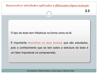O tipo de texto tem influência na forma como se lê.
É importante diversificar os tipos textuais que são estudados,
pois o conhecimento que se tem sobre a estrutura do texto é
um fator importante na compreensão.
2.2
Desenvolver atividades aplicadas a diferentes tipos textuais
Formadoras: Fátima Santos, Lúcia Lopes e Marisa Costa
 