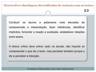 Conduzir os alunos a patamares mais elevados de
compreensão e interpretação: fazer inferências, identificar
implícitos, fomentar a reação e avaliação, estabelecer relações
entre textos.
A leitura crítica deve entrar cedo na escola, não importa só
compreender o que diz o texto, mas perceber também porque o
diz e perceber a intenção.
2.3
Desenvolver abordagens diversificadas de contacto com os textos.
Formadoras: Fátima Santos, Lúcia Lopes e Marisa Costa
 
