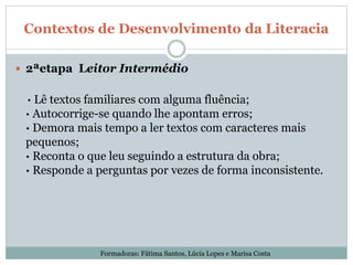 Contextos de Desenvolvimento da Literacia
 2ªetapa Leitor Intermédio
· Lê textos familiares com alguma fluência;
· Autocorrige-se quando lhe apontam erros;
· Demora mais tempo a ler textos com caracteres mais
pequenos;
· Reconta o que leu seguindo a estrutura da obra;
· Responde a perguntas por vezes de forma inconsistente.
Formadoras: Fátima Santos, Lúcia Lopes e Marisa Costa
 