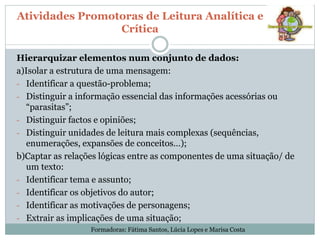 Atividades Promotoras de Leitura Analítica e
Crítica
Hierarquizar elementos num conjunto de dados:
a)Isolar a estrutura de uma mensagem:
- Identificar a questão-problema;
- Distinguir a informação essencial das informações acessórias ou
“parasitas”;
- Distinguir factos e opiniões;
- Distinguir unidades de leitura mais complexas (sequências,
enumerações, expansões de conceitos…);
b)Captar as relações lógicas entre as componentes de uma situação/ de
um texto:
- Identificar tema e assunto;
- Identificar os objetivos do autor;
- Identificar as motivações de personagens;
- Extrair as implicações de uma situação;
Formadoras: Fátima Santos, Lúcia Lopes e Marisa Costa
 