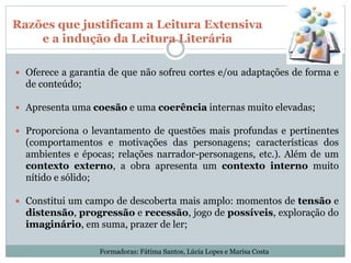 Razões que justificam a Leitura Extensiva
e a indução da Leitura Literária
 Oferece a garantia de que não sofreu cortes e/ou adaptações de forma e
de conteúdo;
 Apresenta uma coesão e uma coerência internas muito elevadas;
 Proporciona o levantamento de questões mais profundas e pertinentes
(comportamentos e motivações das personagens; características dos
ambientes e épocas; relações narrador-personagens, etc.). Além de um
contexto externo, a obra apresenta um contexto interno muito
nítido e sólido;
 Constitui um campo de descoberta mais amplo: momentos de tensão e
distensão, progressão e recessão, jogo de possíveis, exploração do
imaginário, em suma, prazer de ler;
Formadoras: Fátima Santos, Lúcia Lopes e Marisa Costa
 