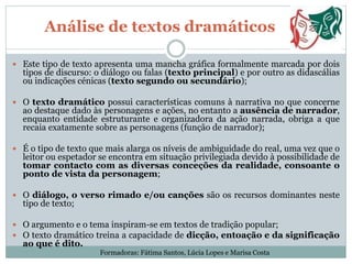 Análise de textos dramáticos
 Este tipo de texto apresenta uma mancha gráfica formalmente marcada por dois
tipos de discurso: o diálogo ou falas (texto principal) e por outro as didascálias
ou indicações cénicas (texto segundo ou secundário);
 O texto dramático possui características comuns à narrativa no que concerne
ao destaque dado às personagens e ações, no entanto a ausência de narrador,
enquanto entidade estruturante e organizadora da ação narrada, obriga a que
recaia exatamente sobre as personagens (função de narrador);
 É o tipo de texto que mais alarga os níveis de ambiguidade do real, uma vez que o
leitor ou espetador se encontra em situação privilegiada devido à possibilidade de
tomar contacto com as diversas conceções da realidade, consoante o
ponto de vista da personagem;
 O diálogo, o verso rimado e/ou canções são os recursos dominantes neste
tipo de texto;
 O argumento e o tema inspiram-se em textos de tradição popular;
 O texto dramático treina a capacidade de dicção, entoação e da significação
ao que é dito.
Formadoras: Fátima Santos, Lúcia Lopes e Marisa Costa
 