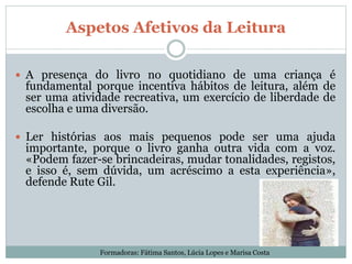 Aspetos Afetivos da Leitura
 A presença do livro no quotidiano de uma criança é
fundamental porque incentiva hábitos de leitura, além de
ser uma atividade recreativa, um exercício de liberdade de
escolha e uma diversão.
 Ler histórias aos mais pequenos pode ser uma ajuda
importante, porque o livro ganha outra vida com a voz.
«Podem fazer-se brincadeiras, mudar tonalidades, registos,
e isso é, sem dúvida, um acréscimo a esta experiência»,
defende Rute Gil.
Formadoras: Fátima Santos, Lúcia Lopes e Marisa Costa
 