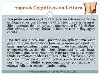 Aspetos Cognitivos da Leitura
 Nos primeiros dois anos de vida, a criança deverá manusear
catálogos coloridos e livros de várias texturas e espessuras.
São momentos de puro prazer e que, como a Dr.ª Inês Sim-
Sim afirma, a criança inicia “o namoro com a linguagem
escrita”.
 Dos três aos cinco anos, poder-se-ão aplicar uma vasta
gama de jogos linguísticos (que os próprios pais poderão
criar), que contribuem para o aumento do vocabulário, para
a consciencialização dos sons (fonemas) e das letras
(grafemas) que os representam. É nesta etapa que a criança
tende a copiar os modelos adultos, pelo que o exemplo é de
extrema importância. Por outro lado, em busca da atenção
por parte do adulto e preocupando-se por agradar, a
criança solicita o seu acompanhamento.
Formadoras: Fátima Santos, Lúcia Lopes e Marisa Costa
 
