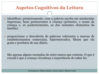 Aspetos Cognitivos da Leitura
 identificar, primeiramente, com a palavra escrita em maiúsculas
impressas, bens pertencentes à criança (primeiro, o nome da
criança e, só posteriormente, os dos restantes elementos da
família);
 proporcionar a descoberta de palavras referentes a marcas de
estabelecimentos comerciais, hipermercados, filmes que ela
gosta e produtos de uso diário.
São apenas alguns exemplos de entre tantos que existem. O que é
crucial é que a criança reconheça a importância do saber ler.
Formadoras: Fátima Santos, Lúcia Lopes e Marisa Costa
 