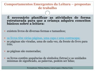 Comportamentos Emergentes da Leitura – propostas
de trabalho
É necessário planificar as atividades de forma
estruturada para que a criança adquira conceitos
básicos sobre a leitura:
 existem livros de diversas formas e tamanhos;
 os livros têm várias páginas, uma capa e uma contracapa;
 as páginas são viradas, uma de cada vez, da frente do livro para
trás;
 as páginas são numeradas;
 os livros contêm sequências de símbolos (letras) e as unidades
mínimas de significado, as palavras, podem ser lidas;
Formadoras: Fátima Santos, Lúcia Lopes e Marisa Costa
 