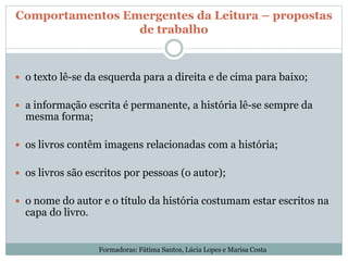 Comportamentos Emergentes da Leitura – propostas
de trabalho
 o texto lê-se da esquerda para a direita e de cima para baixo;
 a informação escrita é permanente, a história lê-se sempre da
mesma forma;
 os livros contêm imagens relacionadas com a história;
 os livros são escritos por pessoas (o autor);
 o nome do autor e o título da história costumam estar escritos na
capa do livro.
Formadoras: Fátima Santos, Lúcia Lopes e Marisa Costa
 