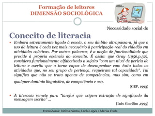Formação de leitores
DIMENSÃO SOCIOLÓGICA
Necessidade social do
Conceito de literacia
 Embora estreitamente ligado à escola, o seu âmbito ultrapassa-a, já que o
uso da leitura é cada vez mais necessário à participação real do cidadão em
atividades coletivas. Por outras palavras, é a noção de funcionalidade que
preside à própria essência do conceito. É assim que Gray (1956,p.32),
considera funcionalmente alfabetizado o sujeito "com um nível de perícia de
leitura e escrita que o torne capaz de desempenhar com êxito todas as
atividades que, no seu grupo de pertença, requeiram tal capacidade". Tal
significa que não se trata apenas de competências, mas sim, como em
qualquer domínio linguístico, de competência e uso.
(GEP, 1993)
 A literacia remete para “tarefas que exigem extração de significado da
mensagem escrita” ...
[Inês Sim-Sim ,1995]
Formadoras: Fátima Santos, Lúcia Lopes e Marisa Costa
 