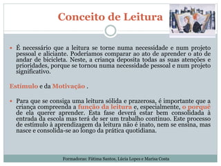 Conceito de Leitura
 É necessário que a leitura se torne numa necessidade e num projeto
pessoal e aliciante. Poderíamos comparar ao ato de aprender o ato de
andar de bicicleta. Neste, a criança deposita todas as suas atenções e
prioridades, porque se tornou numa necessidade pessoal e num projeto
significativo.
Estímulo e da Motivação .
 Para que se consiga uma leitura sólida e prazerosa, é importante que a
criança compreenda a função da leitura e, especialmente, o porquê
de ela querer aprender. Esta fase deverá estar bem consolidada à
entrada da escola mas terá de ser um trabalho contínuo. Este processo
de estímulo à aprendizagem da leitura não é inato, nem se ensina, mas
nasce e consolida-se ao longo da prática quotidiana.
Formadoras: Fátima Santos, Lúcia Lopes e Marisa Costa
 
