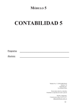 -1-
Módulo 5
CONTABILIDAD 5
¨Módulo No. 5 CONTABILIDAD
Edición: 3.0
Preparado por:
Lic:Olmedo Mora
Reservados todos los derechos
Prohibida su reproducción total o parcial
Diseño e Impresión:
Comunicamos Ideas Tel 653 6517
ideas@telesat.com.co
Programa:
Alumno:
 