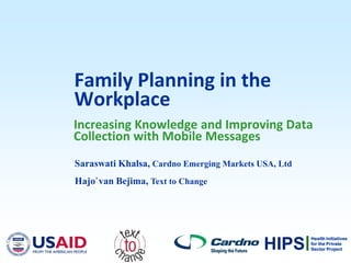 Family Planning in the
Workplace
Increasing Knowledge and Improving Data
Collection with Mobile Messages
Saraswati Khalsa, Cardno Emerging Markets USA, Ltd
Hajo`van Bejima, Text to Change




                                                     Health Initiatives

                                           HIPS      for the Private
                                                     Sector Project
 