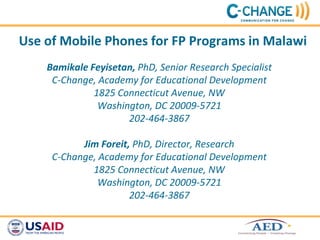 Use of Mobile Phones for FP Programs in Malawi
    Bamikale Feyisetan, PhD, Senior Research Specialist
     C-Change, Academy for Educational Development
              1825 Connecticut Avenue, NW
               Washington, DC 20009-5721
                     202-464-3867

           Jim Foreit, PhD, Director, Research
     C-Change, Academy for Educational Development
             1825 Connecticut Avenue, NW
               Washington, DC 20009-5721
                      202-464-3867
 