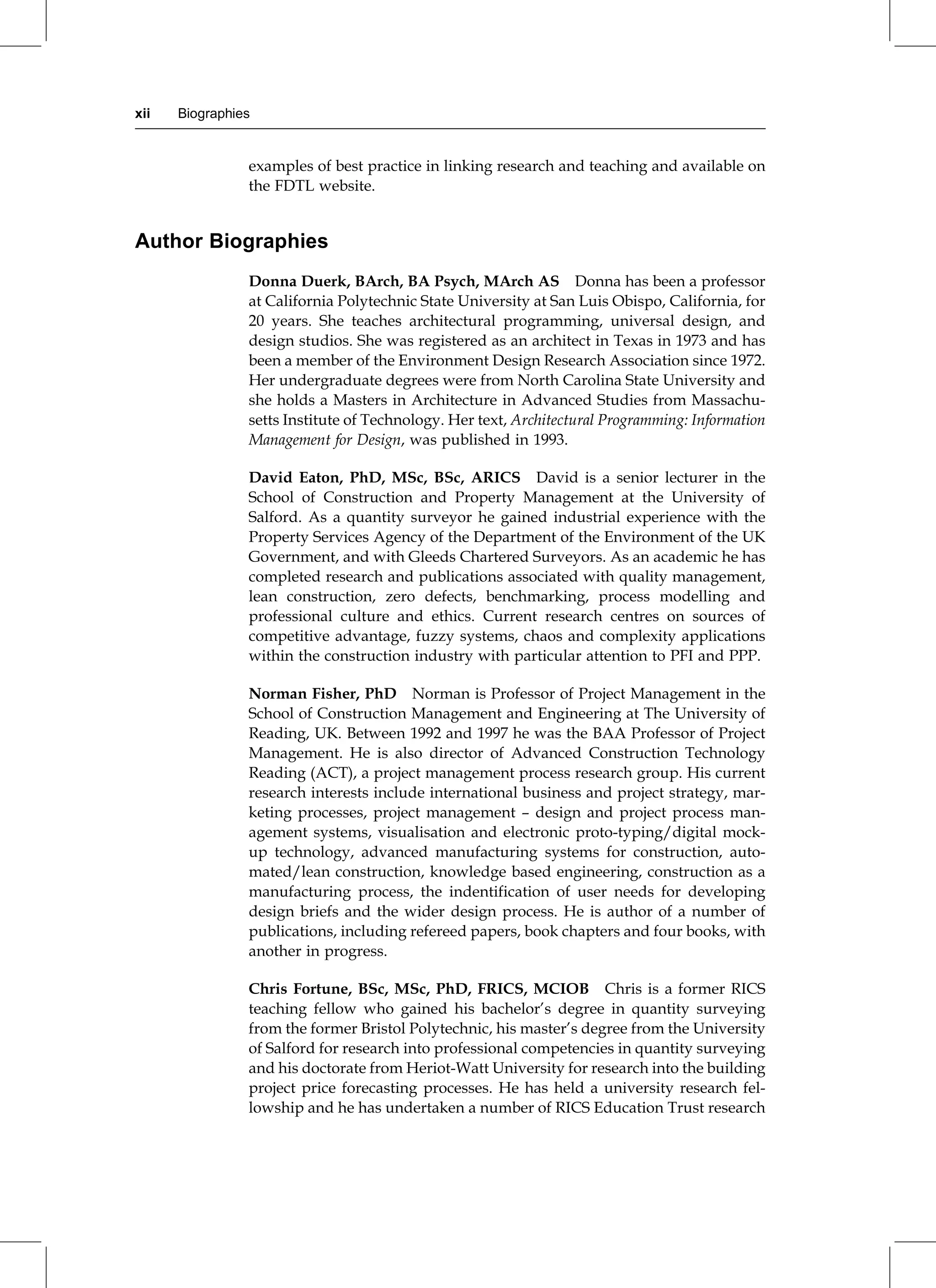 examples of best practice in linking research and teaching and available on
the FDTL website.
Author Biographies
Donna Duerk, BArch, BA Psych, MArch AS Donna has been a professor
at California Polytechnic State University at San Luis Obispo, California, for
20 years. She teaches architectural programming, universal design, and
design studios. She was registered as an architect in Texas in 1973 and has
been a member of the Environment Design Research Association since 1972.
Her undergraduate degrees were from North Carolina State University and
she holds a Masters in Architecture in Advanced Studies from Massachu-
setts Institute of Technology. Her text, Architectural Programming: Information
Management for Design, was published in 1993.
David Eaton, PhD, MSc, BSc, ARICS David is a senior lecturer in the
School of Construction and Property Management at the University of
Salford. As a quantity surveyor he gained industrial experience with the
Property Services Agency of the Department of the Environment of the UK
Government, and with Gleeds Chartered Surveyors. As an academic he has
completed research and publications associated with quality management,
lean construction, zero defects, benchmarking, process modelling and
professional culture and ethics. Current research centres on sources of
competitive advantage, fuzzy systems, chaos and complexity applications
within the construction industry with particular attention to PFI and PPP.
Norman Fisher, PhD Norman is Professor of Project Management in the
School of Construction Management and Engineering at The University of
Reading, UK. Between 1992 and 1997 he was the BAA Professor of Project
Management. He is also director of Advanced Construction Technology
Reading (ACT), a project management process research group. His current
research interests include international business and project strategy, mar-
keting processes, project management ± design and project process man-
agement systems, visualisation and electronic proto-typing/digital mock-
up technology, advanced manufacturing systems for construction, auto-
mated/lean construction, knowledge based engineering, construction as a
manufacturing process, the indentification of user needs for developing
design briefs and the wider design process. He is author of a number of
publications, including refereed papers, book chapters and four books, with
another in progress.
Chris Fortune, BSc, MSc, PhD, FRICS, MCIOB Chris is a former RICS
teaching fellow who gained his bachelor's degree in quantity surveying
from the former Bristol Polytechnic, his master's degree from the University
of Salford for research into professional competencies in quantity surveying
and his doctorate from Heriot-Watt University for research into the building
project price forecasting processes. He has held a university research fel-
lowship and he has undertaken a number of RICS Education Trust research
xii Biographies
 