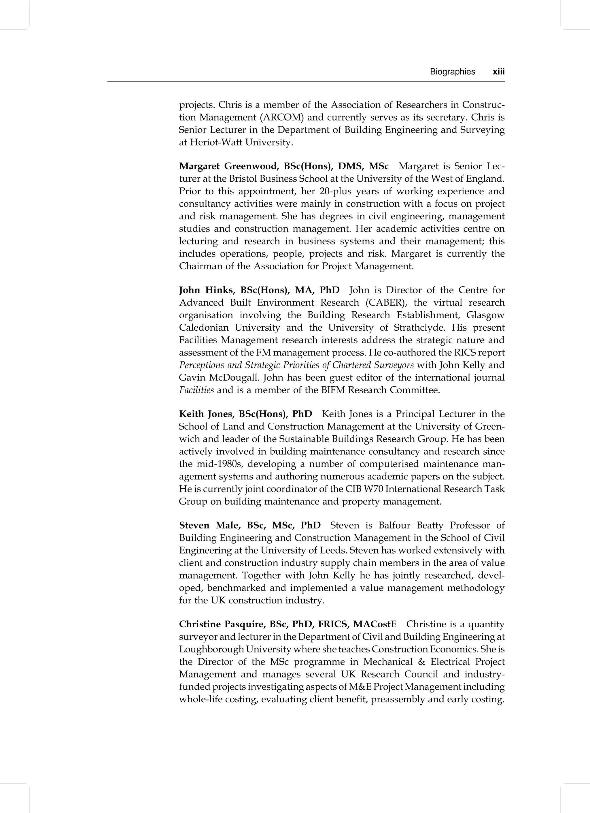projects. Chris is a member of the Association of Researchers in Construc-
tion Management (ARCOM) and currently serves as its secretary. Chris is
Senior Lecturer in the Department of Building Engineering and Surveying
at Heriot-Watt University.
Margaret Greenwood, BSc(Hons), DMS, MSc Margaret is Senior Lec-
turer at the Bristol Business School at the University of the West of England.
Prior to this appointment, her 20-plus years of working experience and
consultancy activities were mainly in construction with a focus on project
and risk management. She has degrees in civil engineering, management
studies and construction management. Her academic activities centre on
lecturing and research in business systems and their management; this
includes operations, people, projects and risk. Margaret is currently the
Chairman of the Association for Project Management.
John Hinks, BSc(Hons), MA, PhD John is Director of the Centre for
Advanced Built Environment Research (CABER), the virtual research
organisation involving the Building Research Establishment, Glasgow
Caledonian University and the University of Strathclyde. His present
Facilities Management research interests address the strategic nature and
assessment of the FM management process. He co-authored the RICS report
Perceptions and Strategic Priorities of Chartered Surveyors with John Kelly and
Gavin McDougall. John has been guest editor of the international journal
Facilities and is a member of the BIFM Research Committee.
Keith Jones, BSc(Hons), PhD Keith Jones is a Principal Lecturer in the
School of Land and Construction Management at the University of Green-
wich and leader of the Sustainable Buildings Research Group. He has been
actively involved in building maintenance consultancy and research since
the mid-1980s, developing a number of computerised maintenance man-
agement systems and authoring numerous academic papers on the subject.
He is currently joint coordinator of the CIB W70 International Research Task
Group on building maintenance and property management.
Steven Male, BSc, MSc, PhD Steven is Balfour Beatty Professor of
Building Engineering and Construction Management in the School of Civil
Engineering at the University of Leeds. Steven has worked extensively with
client and construction industry supply chain members in the area of value
management. Together with John Kelly he has jointly researched, devel-
oped, benchmarked and implemented a value management methodology
for the UK construction industry.
Christine Pasquire, BSc, PhD, FRICS, MACostE Christine is a quantity
surveyor and lecturer in the Department of Civil and Building Engineering at
Loughborough University where she teaches Construction Economics. She is
the Director of the MSc programme in Mechanical & Electrical Project
Management and manages several UK Research Council and industry-
funded projects investigating aspects of M&E Project Management including
whole-life costing, evaluating client benefit, preassembly and early costing.
Biographies xiii
 