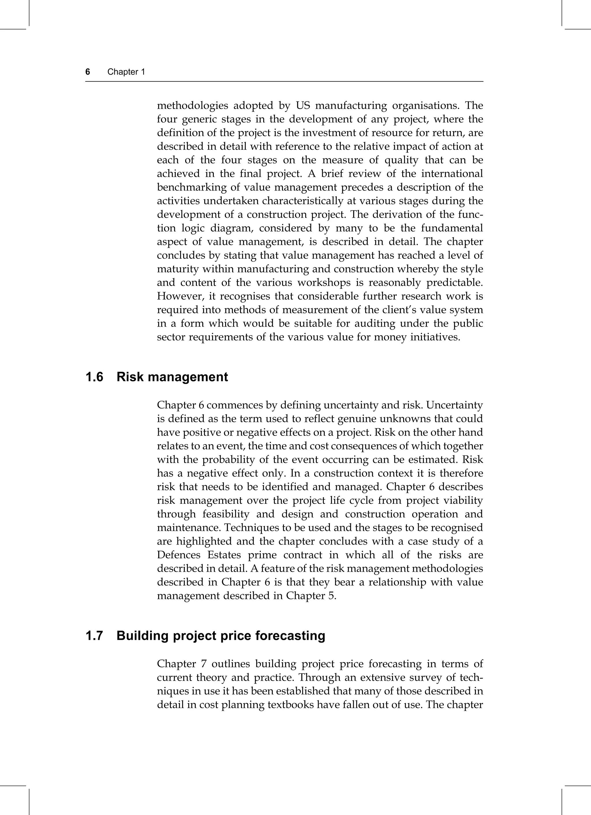 methodologies adopted by US manufacturing organisations. The
four generic stages in the development of any project, where the
definition of the project is the investment of resource for return, are
described in detail with reference to the relative impact of action at
each of the four stages on the measure of quality that can be
achieved in the final project. A brief review of the international
benchmarking of value management precedes a description of the
activities undertaken characteristically at various stages during the
development of a construction project. The derivation of the func-
tion logic diagram, considered by many to be the fundamental
aspect of value management, is described in detail. The chapter
concludes by stating that value management has reached a level of
maturity within manufacturing and construction whereby the style
and content of the various workshops is reasonably predictable.
However, it recognises that considerable further research work is
required into methods of measurement of the client's value system
in a form which would be suitable for auditing under the public
sector requirements of the various value for money initiatives.
1.6 Risk management
Chapter 6 commences by defining uncertainty and risk. Uncertainty
is defined as the term used to reflect genuine unknowns that could
have positive or negative effects on a project. Risk on the other hand
relates to an event, the time and cost consequences of which together
with the probability of the event occurring can be estimated. Risk
has a negative effect only. In a construction context it is therefore
risk that needs to be identified and managed. Chapter 6 describes
risk management over the project life cycle from project viability
through feasibility and design and construction operation and
maintenance. Techniques to be used and the stages to be recognised
are highlighted and the chapter concludes with a case study of a
Defences Estates prime contract in which all of the risks are
described in detail. A feature of the risk management methodologies
described in Chapter 6 is that they bear a relationship with value
management described in Chapter 5.
1.7 Building project price forecasting
Chapter 7 outlines building project price forecasting in terms of
current theory and practice. Through an extensive survey of tech-
niques in use it has been established that many of those described in
detail in cost planning textbooks have fallen out of use. The chapter
6 Chapter 1
 