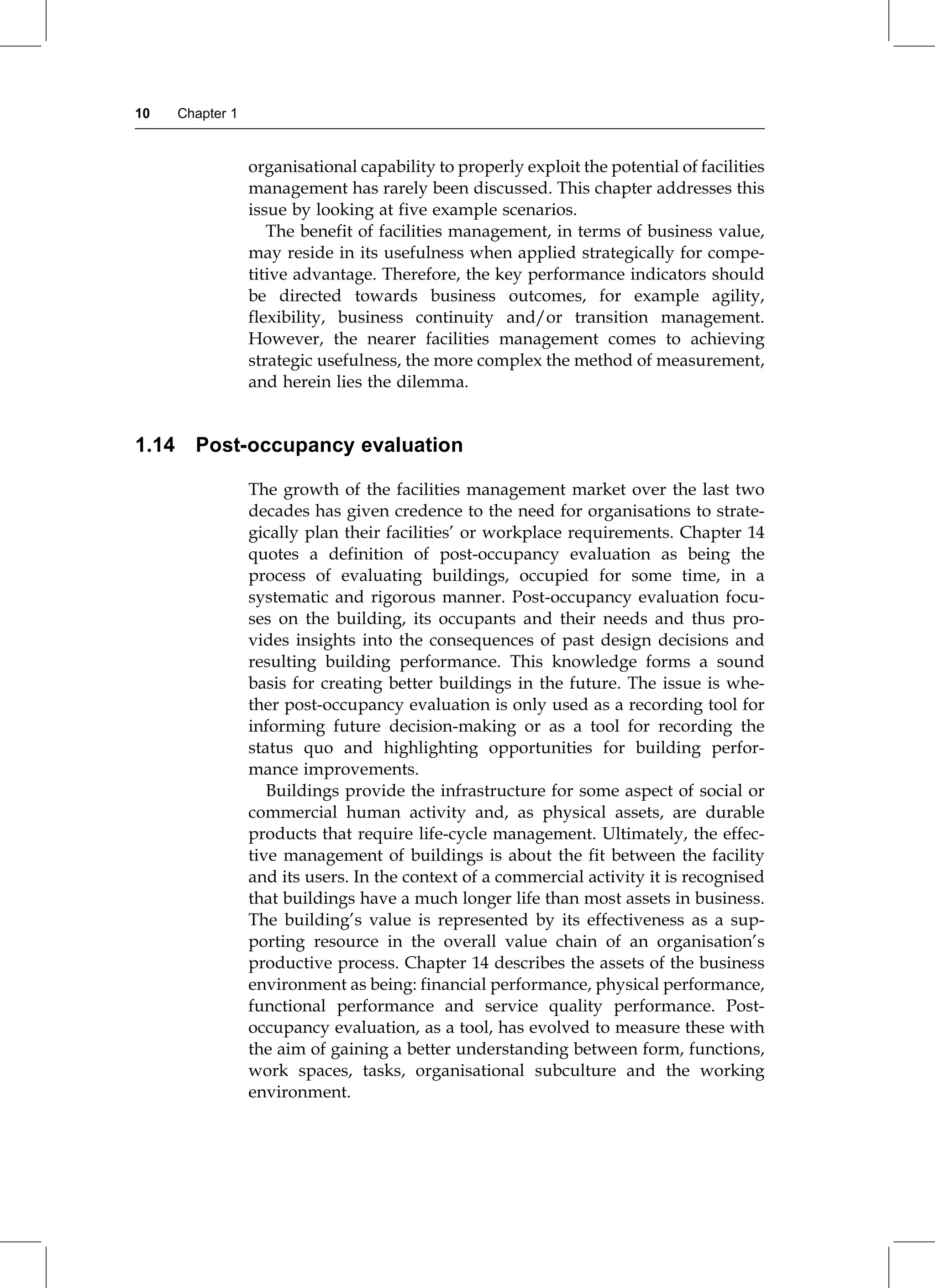 organisational capability to properly exploit the potential of facilities
management has rarely been discussed. This chapter addresses this
issue by looking at five example scenarios.
The benefit of facilities management, in terms of business value,
may reside in its usefulness when applied strategically for compe-
titive advantage. Therefore, the key performance indicators should
be directed towards business outcomes, for example agility,
flexibility, business continuity and/or transition management.
However, the nearer facilities management comes to achieving
strategic usefulness, the more complex the method of measurement,
and herein lies the dilemma.
1.14 Post-occupancy evaluation
The growth of the facilities management market over the last two
decades has given credence to the need for organisations to strate-
gically plan their facilities' or workplace requirements. Chapter 14
quotes a definition of post-occupancy evaluation as being the
process of evaluating buildings, occupied for some time, in a
systematic and rigorous manner. Post-occupancy evaluation focu-
ses on the building, its occupants and their needs and thus pro-
vides insights into the consequences of past design decisions and
resulting building performance. This knowledge forms a sound
basis for creating better buildings in the future. The issue is whe-
ther post-occupancy evaluation is only used as a recording tool for
informing future decision-making or as a tool for recording the
status quo and highlighting opportunities for building perfor-
mance improvements.
Buildings provide the infrastructure for some aspect of social or
commercial human activity and, as physical assets, are durable
products that require life-cycle management. Ultimately, the effec-
tive management of buildings is about the fit between the facility
and its users. In the context of a commercial activity it is recognised
that buildings have a much longer life than most assets in business.
The building's value is represented by its effectiveness as a sup-
porting resource in the overall value chain of an organisation's
productive process. Chapter 14 describes the assets of the business
environment as being: financial performance, physical performance,
functional performance and service quality performance. Post-
occupancy evaluation, as a tool, has evolved to measure these with
the aim of gaining a better understanding between form, functions,
work spaces, tasks, organisational subculture and the working
environment.
10 Chapter 1
 