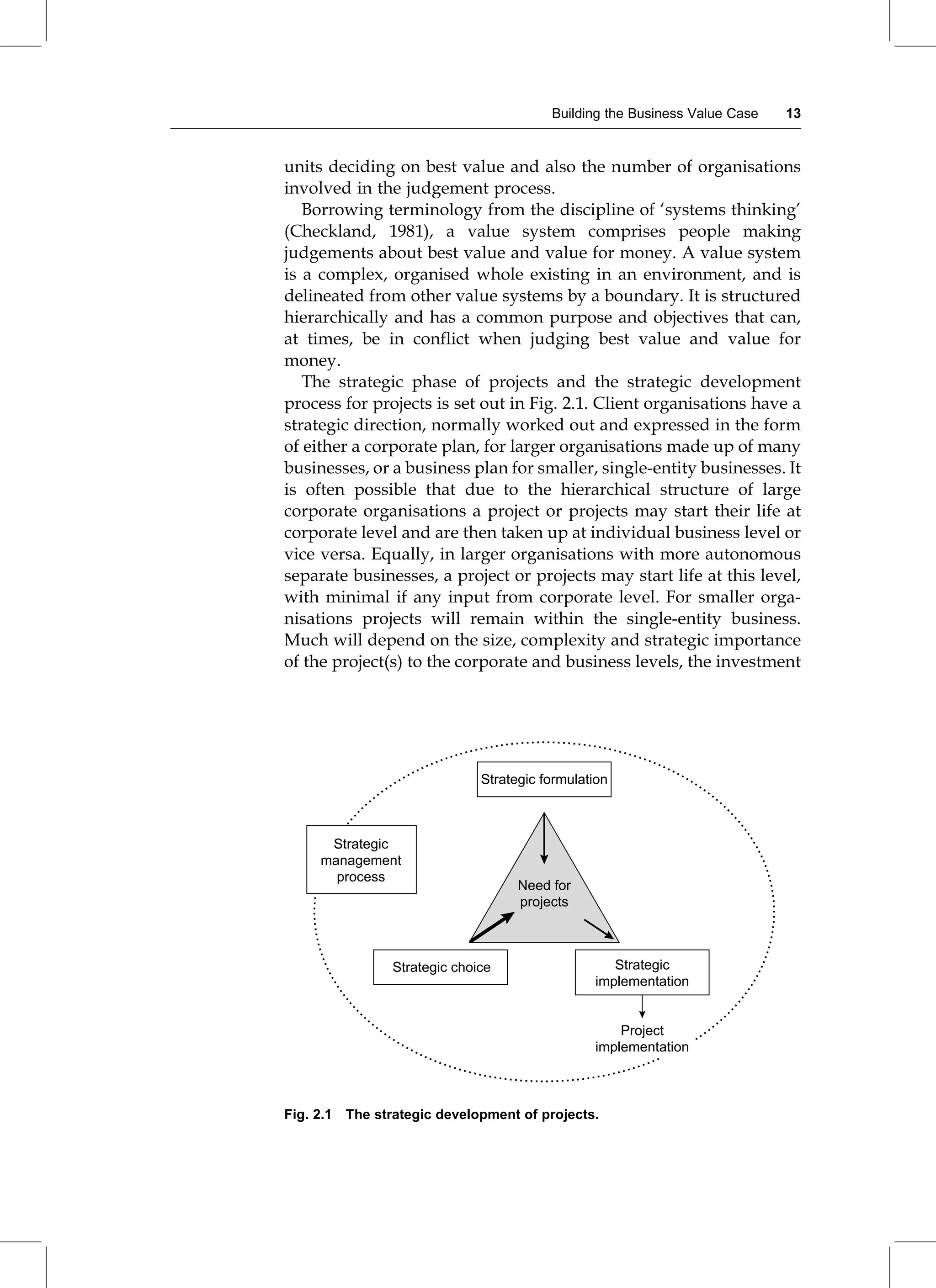 units deciding on best value and also the number of organisations
involved in the judgement process.
Borrowing terminology from the discipline of `systems thinking'
(Checkland, 1981), a value system comprises people making
judgements about best value and value for money. A value system
is a complex, organised whole existing in an environment, and is
delineated from other value systems by a boundary. It is structured
hierarchically and has a common purpose and objectives that can,
at times, be in conflict when judging best value and value for
money.
The strategic phase of projects and the strategic development
process for projects is set out in Fig. 2.1. Client organisations have a
strategic direction, normally worked out and expressed in the form
of either a corporate plan, for larger organisations made up of many
businesses, or a business plan for smaller, single-entity businesses. It
is often possible that due to the hierarchical structure of large
corporate organisations a project or projects may start their life at
corporate level and are then taken up at individual business level or
vice versa. Equally, in larger organisations with more autonomous
separate businesses, a project or projects may start life at this level,
with minimal if any input from corporate level. For smaller orga-
nisations projects will remain within the single-entity business.
Much will depend on the size, complexity and strategic importance
of the project(s) to the corporate and business levels, the investment
Strategic formulation
Strategic
management
process
Strategic choice
Need for
projects
Strategic
implementation
Project
implementation
Fig. 2.1 The strategic development of projects.
Building the Business Value Case 13
 