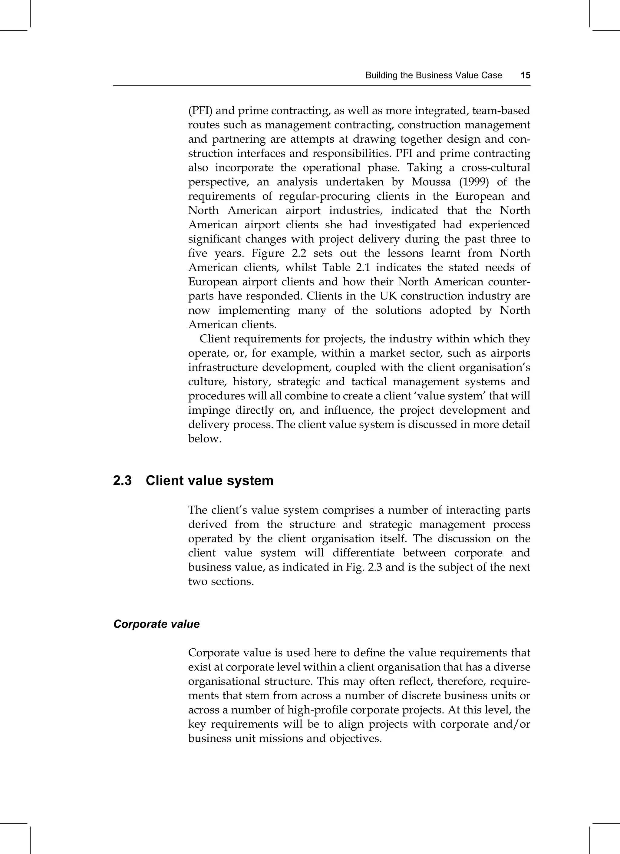(PFI) and prime contracting, as well as more integrated, team-based
routes such as management contracting, construction management
and partnering are attempts at drawing together design and con-
struction interfaces and responsibilities. PFI and prime contracting
also incorporate the operational phase. Taking a cross-cultural
perspective, an analysis undertaken by Moussa (1999) of the
requirements of regular-procuring clients in the European and
North American airport industries, indicated that the North
American airport clients she had investigated had experienced
significant changes with project delivery during the past three to
five years. Figure 2.2 sets out the lessons learnt from North
American clients, whilst Table 2.1 indicates the stated needs of
European airport clients and how their North American counter-
parts have responded. Clients in the UK construction industry are
now implementing many of the solutions adopted by North
American clients.
Client requirements for projects, the industry within which they
operate, or, for example, within a market sector, such as airports
infrastructure development, coupled with the client organisation's
culture, history, strategic and tactical management systems and
procedures will all combine to create a client `value system' that will
impinge directly on, and influence, the project development and
delivery process. The client value system is discussed in more detail
below.
2.3 Client value system
The client's value system comprises a number of interacting parts
derived from the structure and strategic management process
operated by the client organisation itself. The discussion on the
client value system will differentiate between corporate and
business value, as indicated in Fig. 2.3 and is the subject of the next
two sections.
Corporate value
Corporate value is used here to define the value requirements that
exist at corporate level within a client organisation that has a diverse
organisational structure. This may often reflect, therefore, require-
ments that stem from across a number of discrete business units or
across a number of high-profile corporate projects. At this level, the
key requirements will be to align projects with corporate and/or
business unit missions and objectives.
Building the Business Value Case 15
 