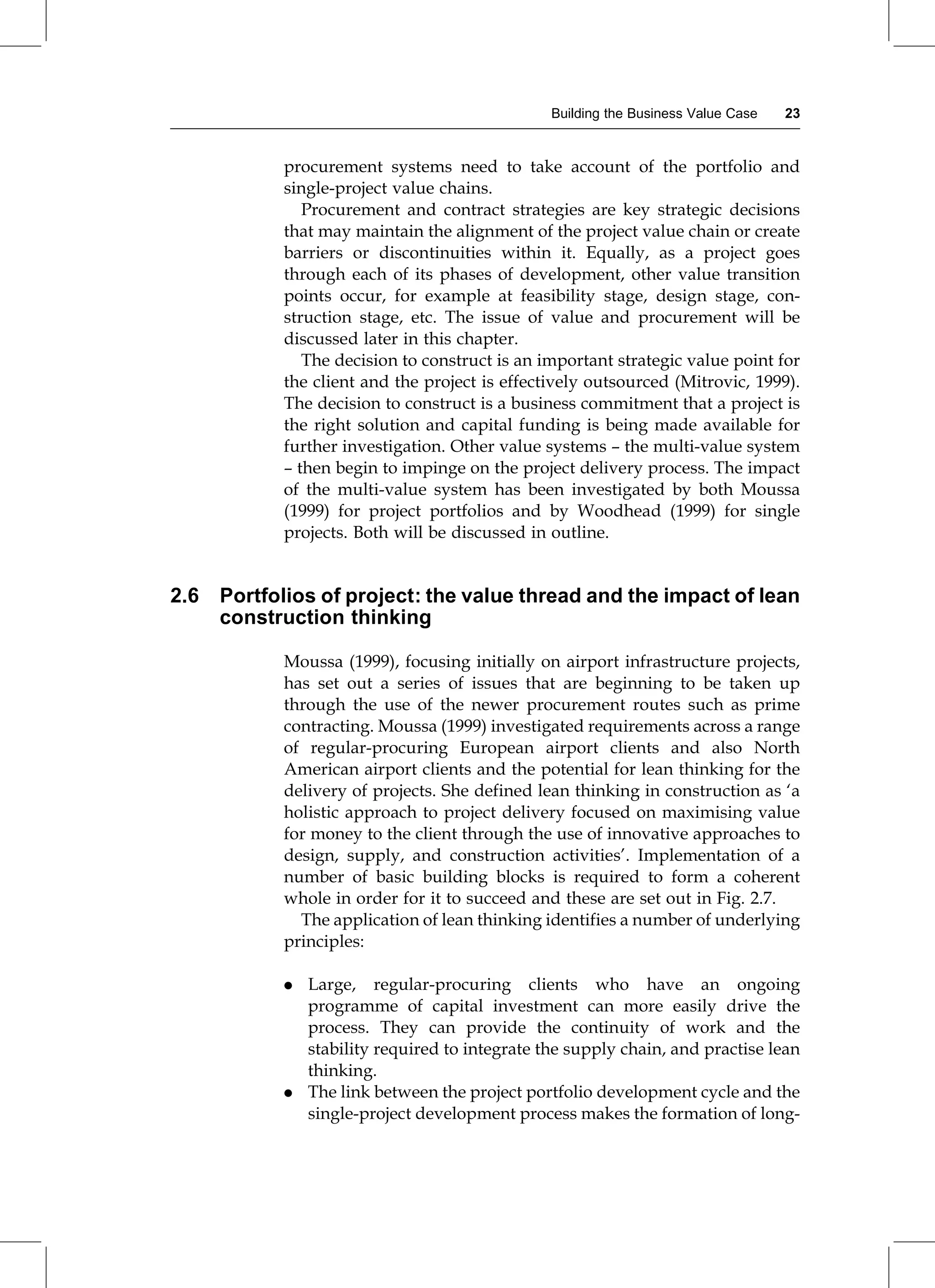 procurement systems need to take account of the portfolio and
single-project value chains.
Procurement and contract strategies are key strategic decisions
that may maintain the alignment of the project value chain or create
barriers or discontinuities within it. Equally, as a project goes
through each of its phases of development, other value transition
points occur, for example at feasibility stage, design stage, con-
struction stage, etc. The issue of value and procurement will be
discussed later in this chapter.
The decision to construct is an important strategic value point for
the client and the project is effectively outsourced (Mitrovic, 1999).
The decision to construct is a business commitment that a project is
the right solution and capital funding is being made available for
further investigation. Other value systems ± the multi-value system
± then begin to impinge on the project delivery process. The impact
of the multi-value system has been investigated by both Moussa
(1999) for project portfolios and by Woodhead (1999) for single
projects. Both will be discussed in outline.
2.6 Portfolios of project: the value thread and the impact of lean
construction thinking
Moussa (1999), focusing initially on airport infrastructure projects,
has set out a series of issues that are beginning to be taken up
through the use of the newer procurement routes such as prime
contracting. Moussa (1999) investigated requirements across a range
of regular-procuring European airport clients and also North
American airport clients and the potential for lean thinking for the
delivery of projects. She defined lean thinking in construction as `a
holistic approach to project delivery focused on maximising value
for money to the client through the use of innovative approaches to
design, supply, and construction activities'. Implementation of a
number of basic building blocks is required to form a coherent
whole in order for it to succeed and these are set out in Fig. 2.7.
The application of lean thinking identifies a number of underlying
principles:
. Large, regular-procuring clients who have an ongoing
programme of capital investment can more easily drive the
process. They can provide the continuity of work and the
stability required to integrate the supply chain, and practise lean
thinking.
. The link between the project portfolio development cycle and the
single-project development process makes the formation of long-
Building the Business Value Case 23
 