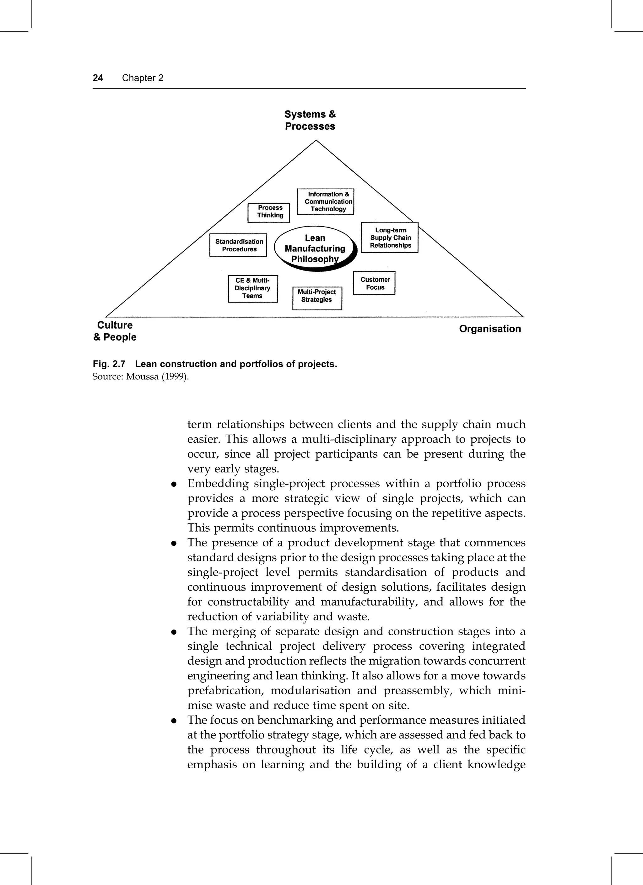term relationships between clients and the supply chain much
easier. This allows a multi-disciplinary approach to projects to
occur, since all project participants can be present during the
very early stages.
. Embedding single-project processes within a portfolio process
provides a more strategic view of single projects, which can
provide a process perspective focusing on the repetitive aspects.
This permits continuous improvements.
. The presence of a product development stage that commences
standard designs prior to the design processes taking place at the
single-project level permits standardisation of products and
continuous improvement of design solutions, facilitates design
for constructability and manufacturability, and allows for the
reduction of variability and waste.
. The merging of separate design and construction stages into a
single technical project delivery process covering integrated
design and production reflects the migration towards concurrent
engineering and lean thinking. It also allows for a move towards
prefabrication, modularisation and preassembly, which mini-
mise waste and reduce time spent on site.
. The focus on benchmarking and performance measures initiated
at the portfolio strategy stage, which are assessed and fed back to
the process throughout its life cycle, as well as the specific
emphasis on learning and the building of a client knowledge
Fig. 2.7 Lean construction and portfolios of projects.
Source: Moussa (1999).
24 Chapter 2
 