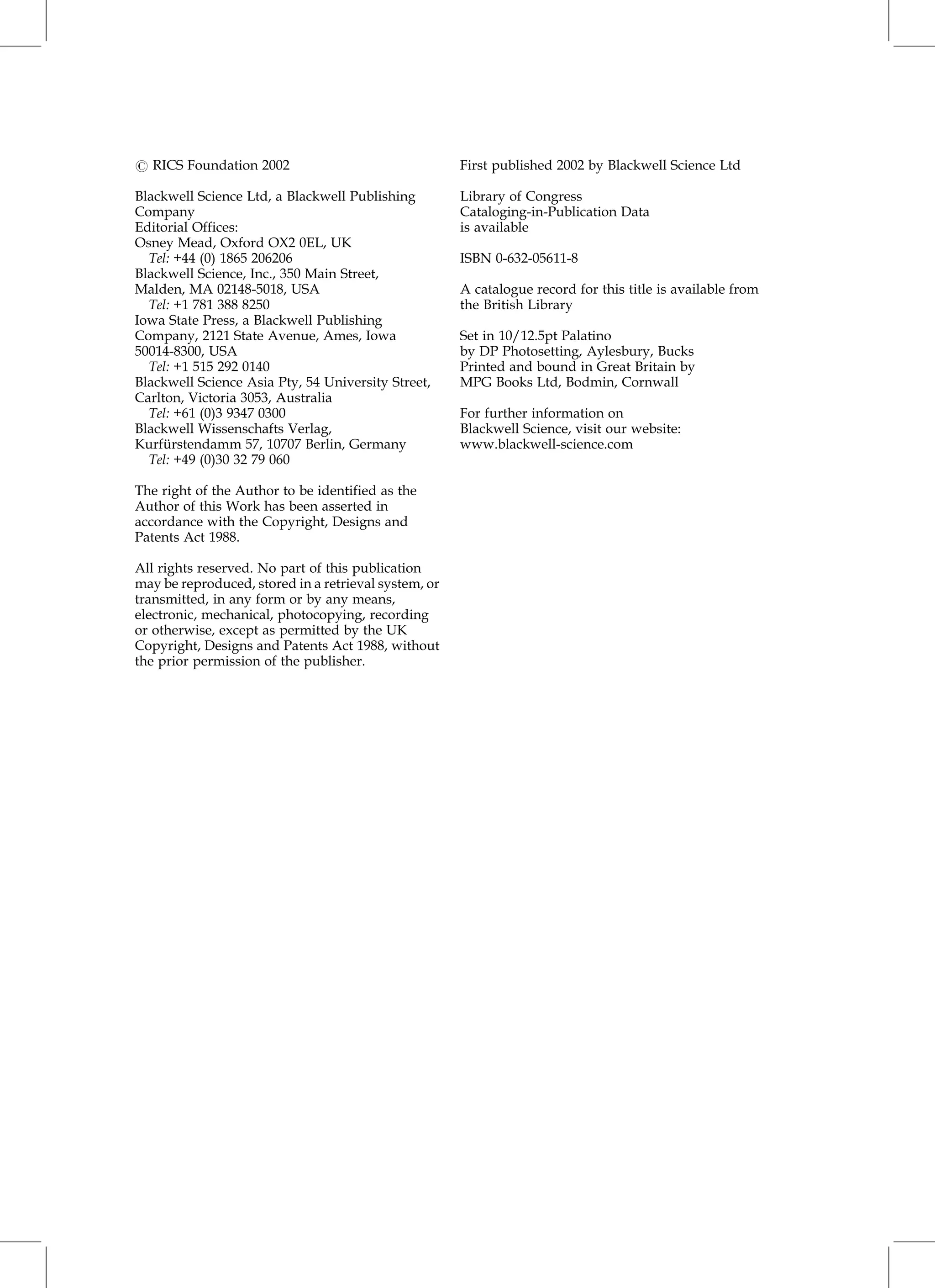 # RICS Foundation 2002
Blackwell Science Ltd, a Blackwell Publishing
Company
Editorial Offices:
Osney Mead, Oxford OX2 0EL, UK
Tel: +44 (0) 1865 206206
Blackwell Science, Inc., 350 Main Street,
Malden, MA 02148-5018, USA
Tel: +1 781 388 8250
Iowa State Press, a Blackwell Publishing
Company, 2121 State Avenue, Ames, Iowa
50014-8300, USA
Tel: +1 515 292 0140
Blackwell Science Asia Pty, 54 University Street,
Carlton, Victoria 3053, Australia
Tel: +61 (0)3 9347 0300
Blackwell Wissenschafts Verlag,
Kurfu
Èrstendamm 57, 10707 Berlin, Germany
Tel: +49 (0)30 32 79 060
The right of the Author to be identified as the
Author of this Work has been asserted in
accordance with the Copyright, Designs and
Patents Act 1988.
All rights reserved. No part of this publication
may be reproduced, stored in a retrieval system, or
transmitted, in any form or by any means,
electronic, mechanical, photocopying, recording
or otherwise, except as permitted by the UK
Copyright, Designs and Patents Act 1988, without
the prior permission of the publisher.
First published 2002 by Blackwell Science Ltd
Library of Congress
Cataloging-in-Publication Data
is available
ISBN 0-632-05611-8
A catalogue record for this title is available from
the British Library
Set in 10/12.5pt Palatino
by DP Photosetting, Aylesbury, Bucks
Printed and bound in Great Britain by
MPG Books Ltd, Bodmin, Cornwall
For further information on
Blackwell Science, visit our website:
www.blackwell-science.com
 