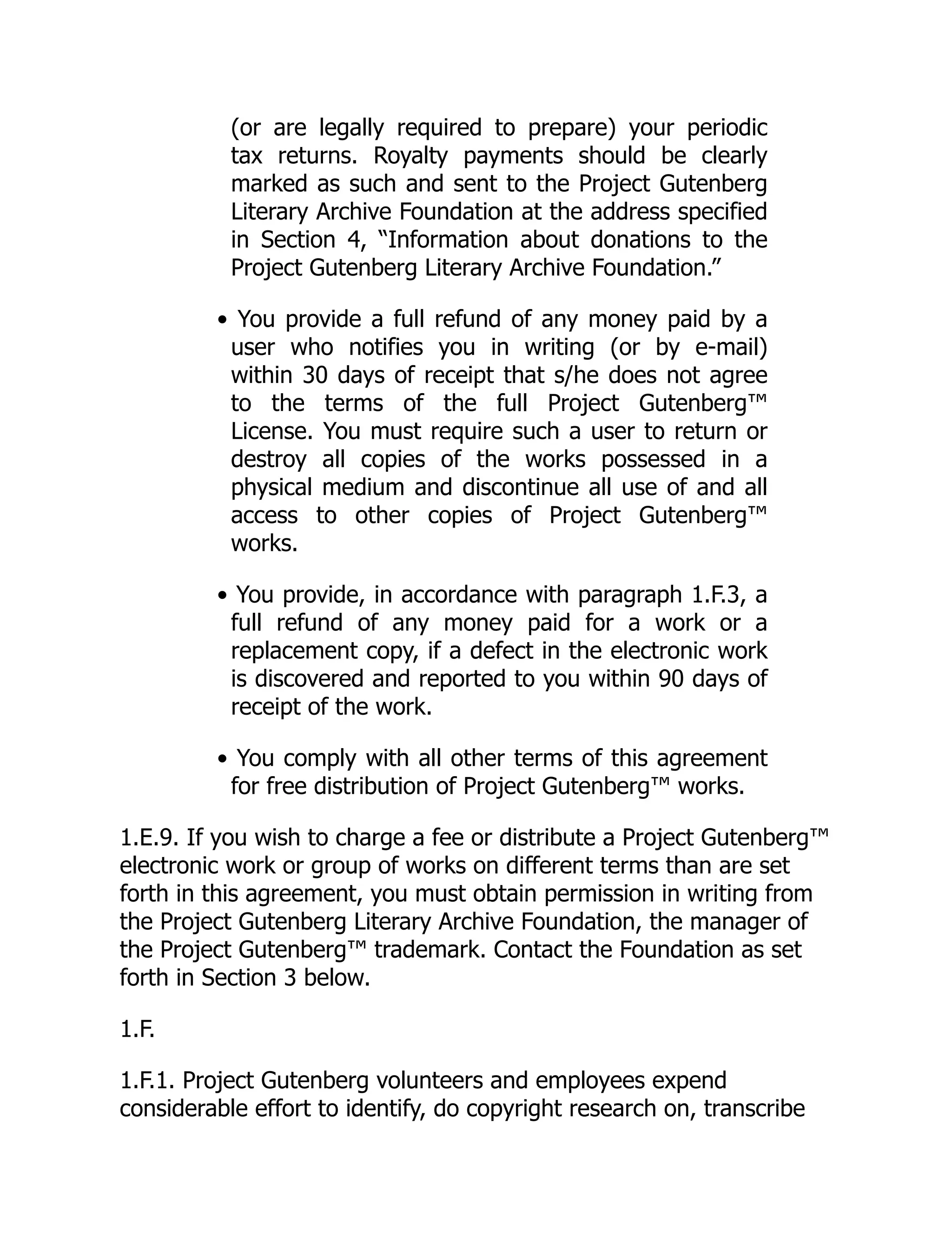 (or are legally required to prepare) your periodic
tax returns. Royalty payments should be clearly
marked as such and sent to the Project Gutenberg
Literary Archive Foundation at the address specified
in Section 4, “Information about donations to the
Project Gutenberg Literary Archive Foundation.”
• You provide a full refund of any money paid by a
user who notifies you in writing (or by e-mail)
within 30 days of receipt that s/he does not agree
to the terms of the full Project Gutenberg™
License. You must require such a user to return or
destroy all copies of the works possessed in a
physical medium and discontinue all use of and all
access to other copies of Project Gutenberg™
works.
• You provide, in accordance with paragraph 1.F.3, a
full refund of any money paid for a work or a
replacement copy, if a defect in the electronic work
is discovered and reported to you within 90 days of
receipt of the work.
• You comply with all other terms of this agreement
for free distribution of Project Gutenberg™ works.
1.E.9. If you wish to charge a fee or distribute a Project Gutenberg™
electronic work or group of works on different terms than are set
forth in this agreement, you must obtain permission in writing from
the Project Gutenberg Literary Archive Foundation, the manager of
the Project Gutenberg™ trademark. Contact the Foundation as set
forth in Section 3 below.
1.F.
1.F.1. Project Gutenberg volunteers and employees expend
considerable effort to identify, do copyright research on, transcribe
 